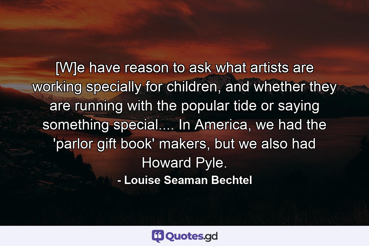 [W]e have reason to ask what artists are working specially for children, and whether they are running with the popular tide or saying something special.... In America, we had the 'parlor gift book' makers, but we also had Howard Pyle. - Quote by Louise Seaman Bechtel