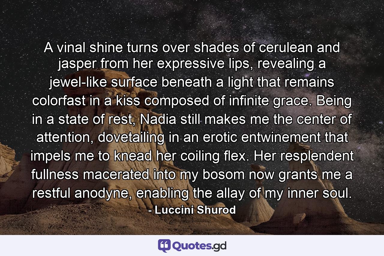 A vinal shine turns over shades of cerulean and jasper from her expressive lips, revealing a jewel-like surface beneath a light that remains colorfast in a kiss composed of infinite grace. Being in a state of rest, Nadia still makes me the center of attention, dovetailing in an erotic entwinement that impels me to knead her coiling flex. Her resplendent fullness macerated into my bosom now grants me a restful anodyne, enabling the allay of my inner soul. - Quote by Luccini Shurod