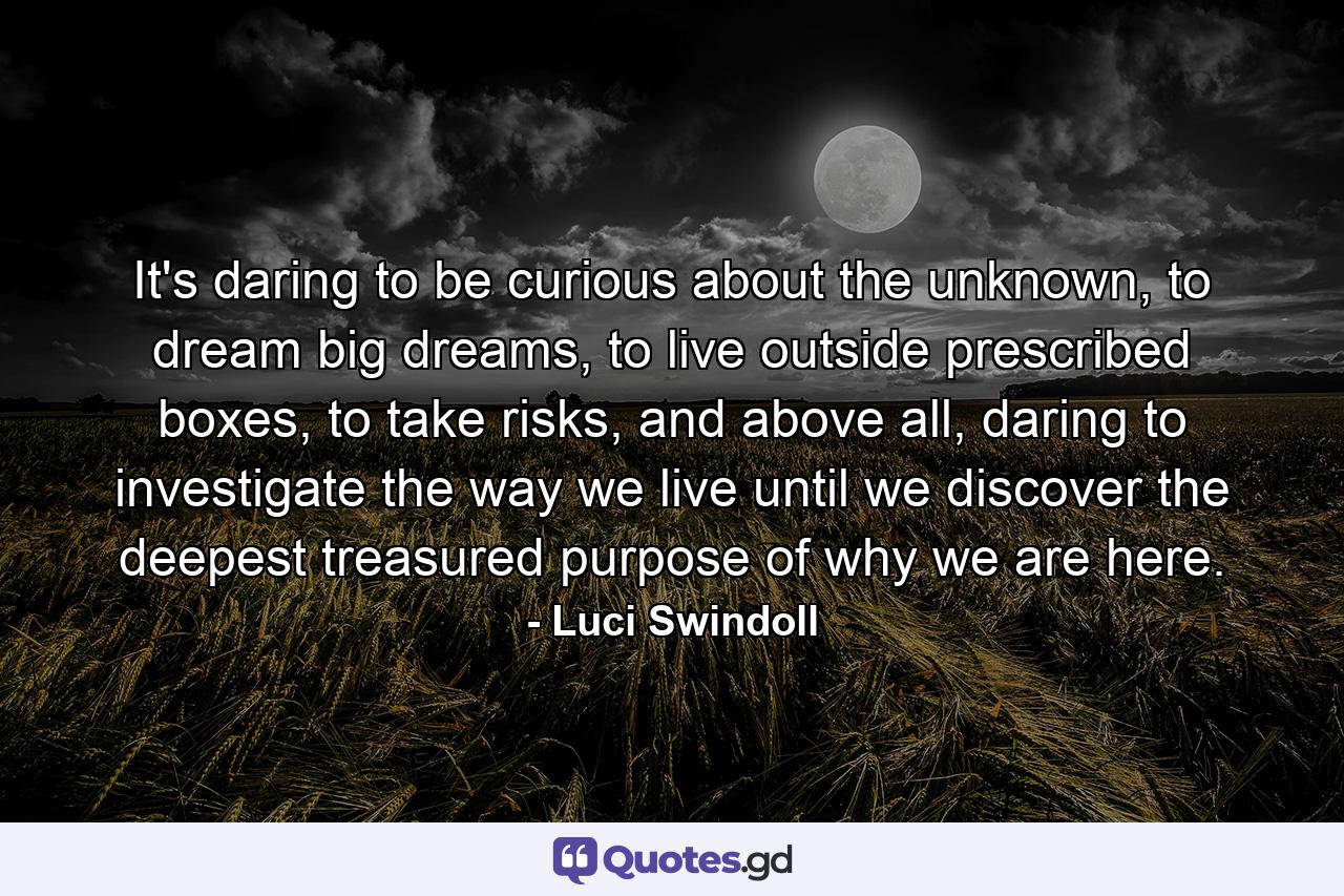 It's daring to be curious about the unknown, to dream big dreams, to live outside prescribed boxes, to take risks, and above all, daring to investigate the way we live until we discover the deepest treasured purpose of why we are here. - Quote by Luci Swindoll