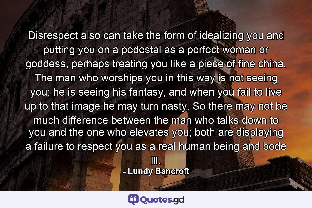 Disrespect also can take the form of idealizing you and putting you on a pedestal as a perfect woman or goddess, perhaps treating you like a piece of fine china. The man who worships you in this way is not seeing you; he is seeing his fantasy, and when you fail to live up to that image he may turn nasty. So there may not be much difference between the man who talks down to you and the one who elevates you; both are displaying a failure to respect you as a real human being and bode ill. - Quote by Lundy Bancroft