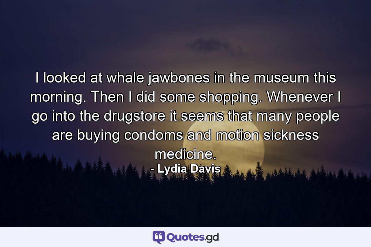 I looked at whale jawbones in the museum this morning. Then I did some shopping. Whenever I go into the drugstore it seems that many people are buying condoms and motion sickness medicine. - Quote by Lydia Davis