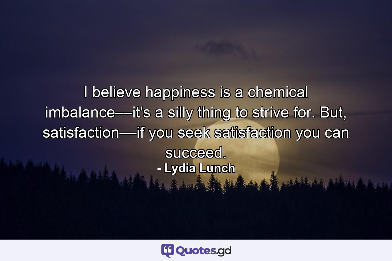 I believe happiness is a chemical imbalance––it's a silly thing to strive for. But, satisfaction––if you seek satisfaction you can succeed. - Quote by Lydia Lunch