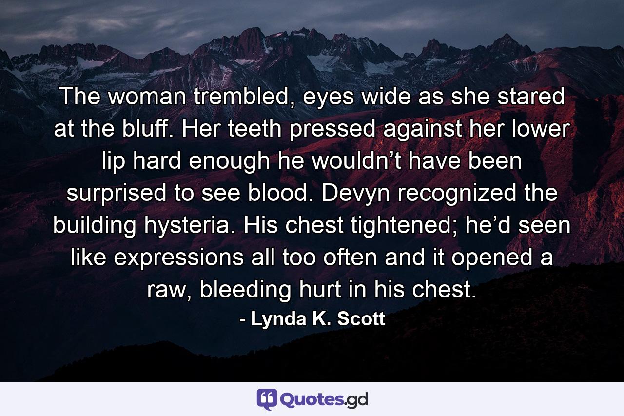 The woman trembled, eyes wide as she stared at the bluff. Her teeth pressed against her lower lip hard enough he wouldn’t have been surprised to see blood. Devyn recognized the building hysteria. His chest tightened; he’d seen like expressions all too often and it opened a raw, bleeding hurt in his chest. - Quote by Lynda K. Scott