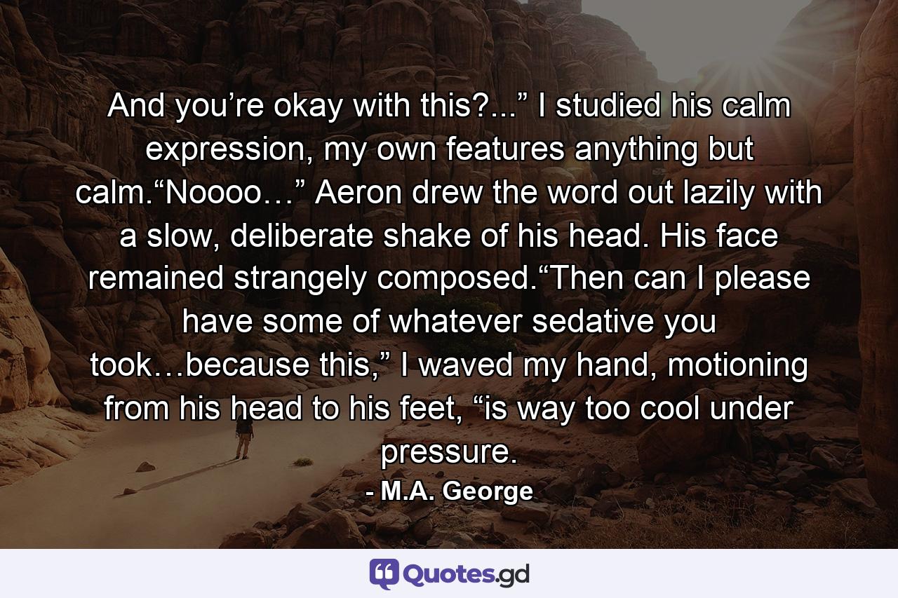 And you’re okay with this?...” I studied his calm expression, my own features anything but calm.“Noooo…” Aeron drew the word out lazily with a slow, deliberate shake of his head. His face remained strangely composed.“Then can I please have some of whatever sedative you took…because this,” I waved my hand, motioning from his head to his feet, “is way too cool under pressure. - Quote by M.A. George