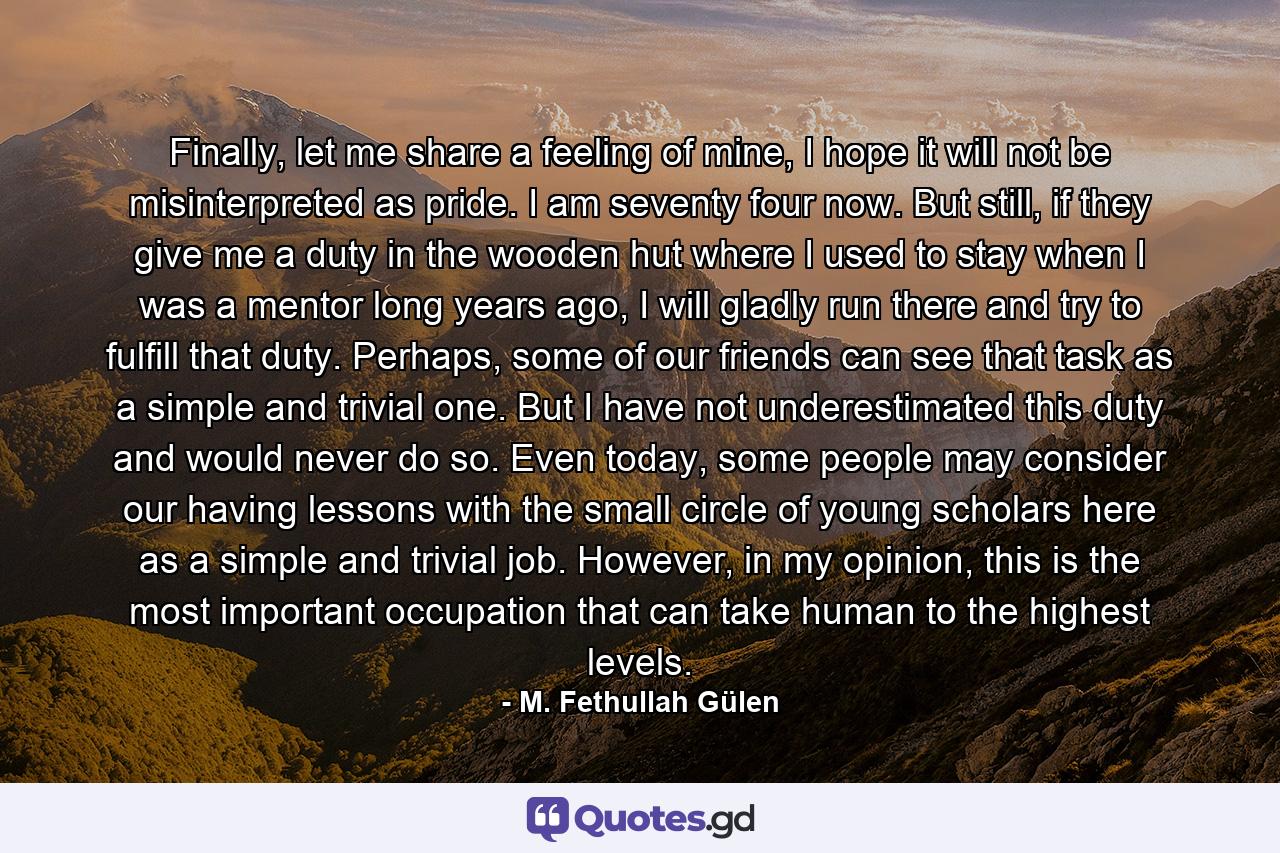 Finally, let me share a feeling of mine, I hope it will not be misinterpreted as pride. I am seventy four now. But still, if they give me a duty in the wooden hut where I used to stay when I was a mentor long years ago, I will gladly run there and try to fulfill that duty. Perhaps, some of our friends can see that task as a simple and trivial one. But I have not underestimated this duty and would never do so. Even today, some people may consider our having lessons with the small circle of young scholars here as a simple and trivial job. However, in my opinion, this is the most important occupation that can take human to the highest levels. - Quote by M. Fethullah Gülen