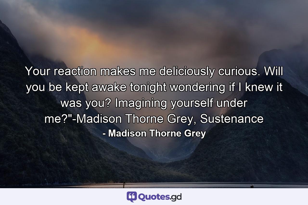 Your reaction makes me deliciously curious. Will you be kept awake tonight wondering if I knew it was you? Imagining yourself under me?