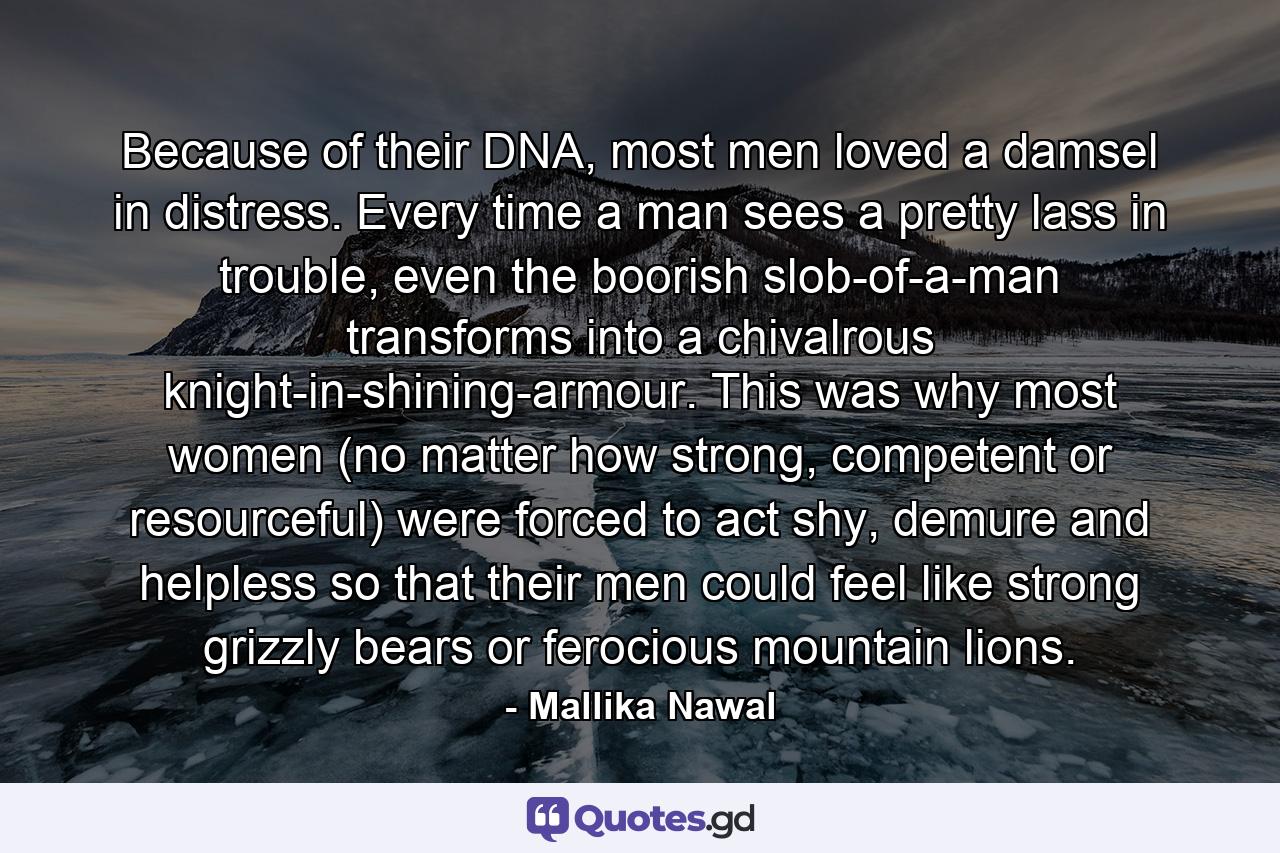 Because of their DNA, most men loved a damsel in distress. Every time a man sees a pretty lass in trouble, even the boorish slob-of-a-man transforms into a chivalrous knight-in-shining-armour. This was why most women (no matter how strong, competent or resourceful) were forced to act shy, demure and helpless so that their men could feel like strong grizzly bears or ferocious mountain lions. - Quote by Mallika Nawal