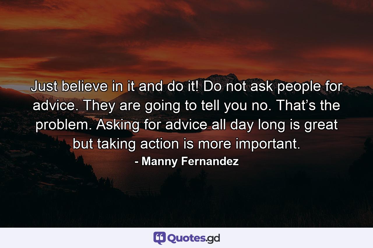 Just believe in it and do it! Do not ask people for advice. They are going to tell you no. That’s the problem. Asking for advice all day long is great but taking action is more important. - Quote by Manny Fernandez