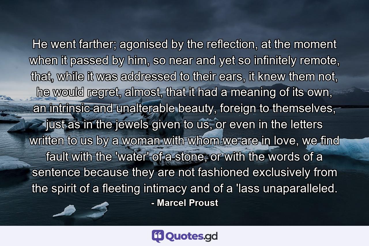 He went farther; agonised by the reflection, at the moment when it passed by him, so near and yet so infinitely remote, that, while it was addressed to their ears, it knew them not, he would regret, almost, that it had a meaning of its own, an intrinsic and unalterable beauty, foreign to themselves, just as in the jewels given to us, or even in the letters written to us by a woman with whom we are in love, we find fault with the 'water' of a stone, or with the words of a sentence because they are not fashioned exclusively from the spirit of a fleeting intimacy and of a 'lass unaparalleled. - Quote by Marcel Proust