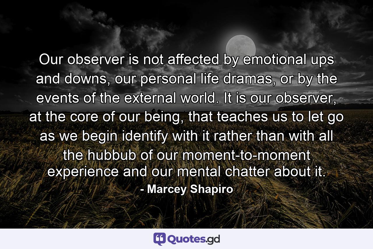 Our observer is not affected by emotional ups and downs, our personal life dramas, or by the events of the external world. It is our observer, at the core of our being, that teaches us to let go as we begin identify with it rather than with all the hubbub of our moment-to-moment experience and our mental chatter about it. - Quote by Marcey Shapiro