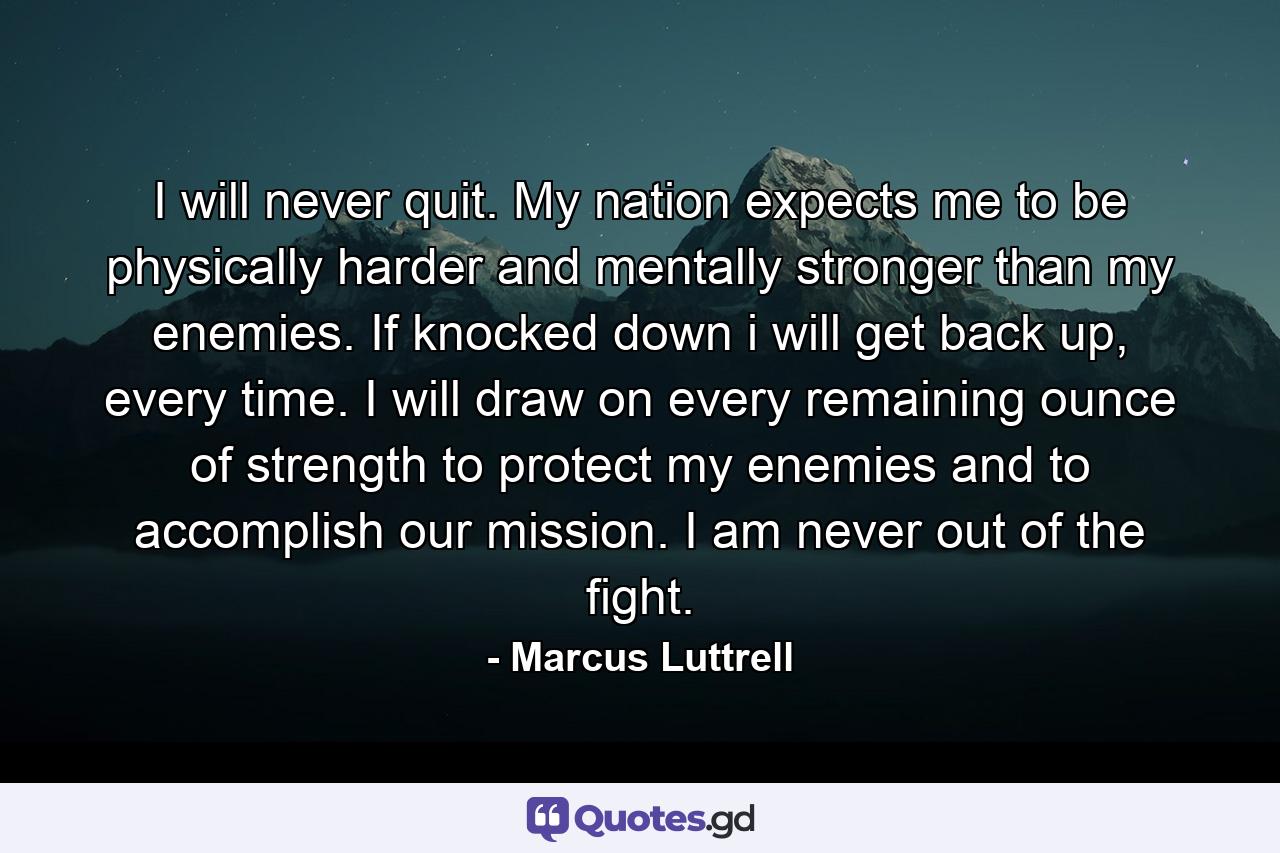 I will never quit. My nation expects me to be physically harder and mentally stronger than my enemies. If knocked down i will get back up, every time. I will draw on every remaining ounce of strength to protect my enemies and to accomplish our mission. I am never out of the fight. - Quote by Marcus Luttrell