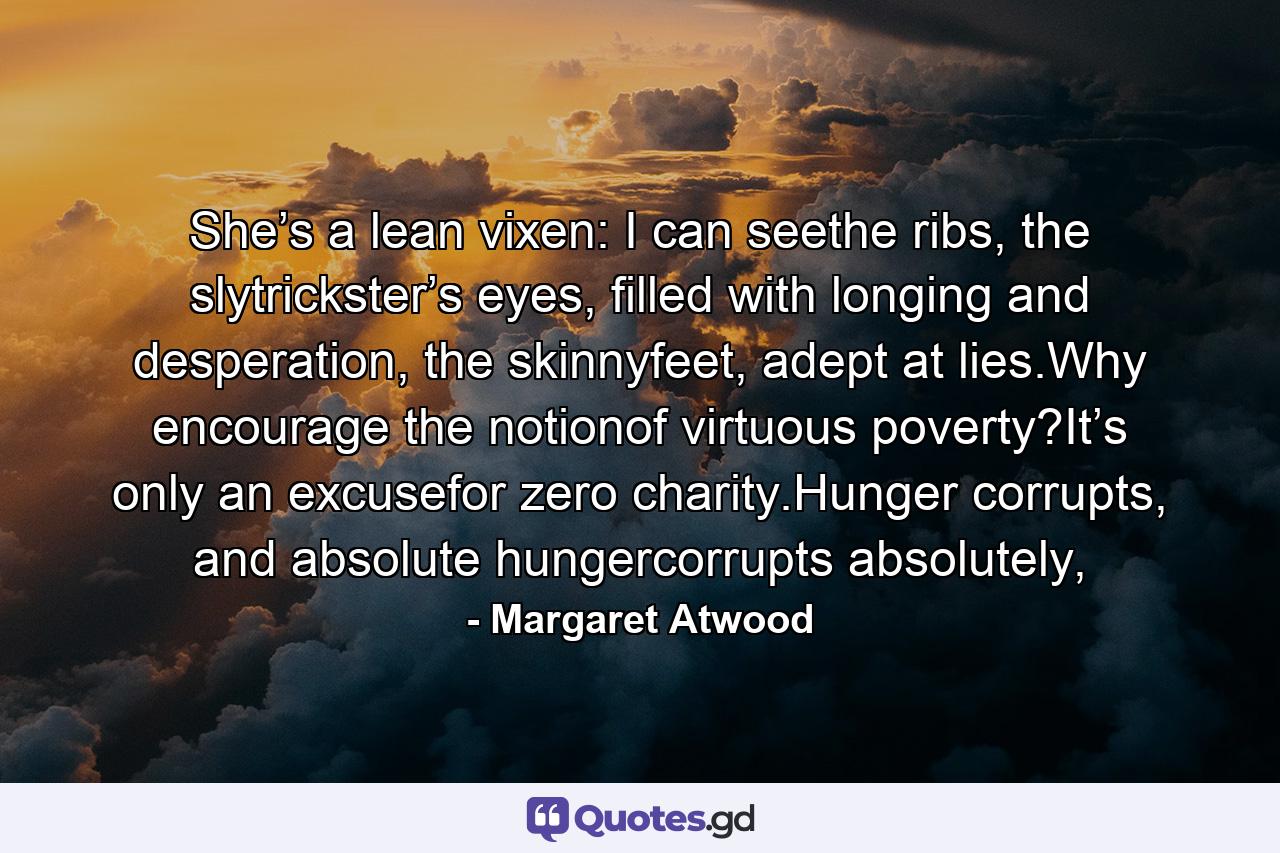 She’s a lean vixen: I can seethe ribs, the slytrickster’s eyes, filled with longing and desperation, the skinnyfeet, adept at lies.Why encourage the notionof virtuous poverty?It’s only an excusefor zero charity.Hunger corrupts, and absolute hungercorrupts absolutely, - Quote by Margaret Atwood