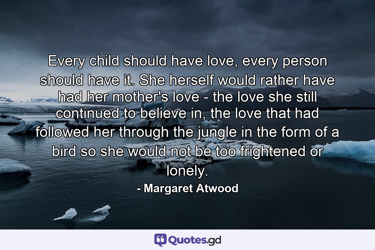 Every child should have love, every person should have it. She herself would rather have had her mother's love - the love she still continued to believe in, the love that had followed her through the jungle in the form of a bird so she would not be too frightened or lonely. - Quote by Margaret Atwood