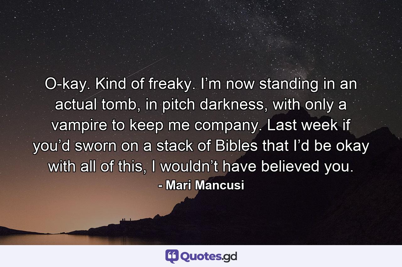 O-kay. Kind of freaky. I’m now standing in an actual tomb, in pitch darkness, with only a vampire to keep me company. Last week if you’d sworn on a stack of Bibles that I’d be okay with all of this, I wouldn’t have believed you. - Quote by Mari Mancusi