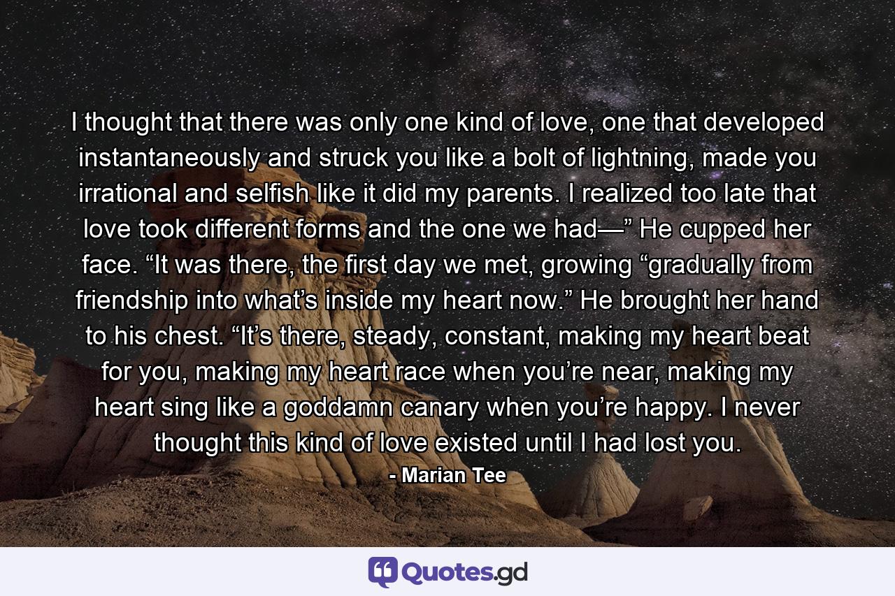 I thought that there was only one kind of love, one that developed instantaneously and struck you like a bolt of lightning, made you irrational and selfish like it did my parents. I realized too late that love took different forms and the one we had—” He cupped her face. “It was there, the first day we met, growing “gradually from friendship into what’s inside my heart now.” He brought her hand to his chest. “It’s there, steady, constant, making my heart beat for you, making my heart race when you’re near, making my heart sing like a goddamn canary when you’re happy. I never thought this kind of love existed until I had lost you. - Quote by Marian Tee