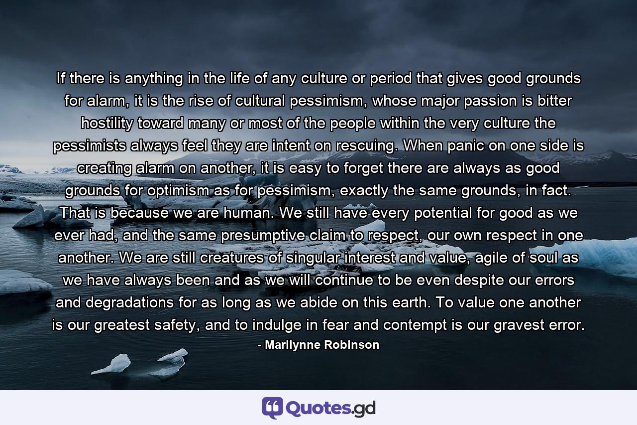 If there is anything in the life of any culture or period that gives good grounds for alarm, it is the rise of cultural pessimism, whose major passion is bitter hostility toward many or most of the people within the very culture the pessimists always feel they are intent on rescuing. When panic on one side is creating alarm on another, it is easy to forget there are always as good grounds for optimism as for pessimism, exactly the same grounds, in fact. That is because we are human. We still have every potential for good as we ever had, and the same presumptive claim to respect, our own respect in one another. We are still creatures of singular interest and value, agile of soul as we have always been and as we will continue to be even despite our errors and degradations for as long as we abide on this earth. To value one another is our greatest safety, and to indulge in fear and contempt is our gravest error. - Quote by Marilynne Robinson