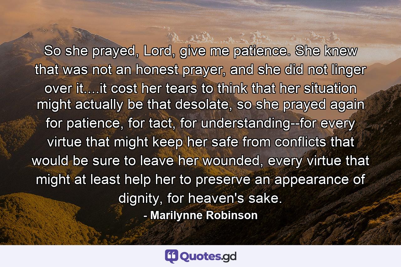 So she prayed, Lord, give me patience. She knew that was not an honest prayer, and she did not linger over it....it cost her tears to think that her situation might actually be that desolate, so she prayed again for patience, for tact, for understanding--for every virtue that might keep her safe from conflicts that would be sure to leave her wounded, every virtue that might at least help her to preserve an appearance of dignity, for heaven's sake. - Quote by Marilynne Robinson