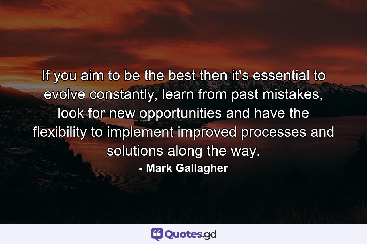 If you aim to be the best then it's essential to evolve constantly, learn from past mistakes, look for new opportunities and have the flexibility to implement improved processes and solutions along the way. - Quote by Mark Gallagher