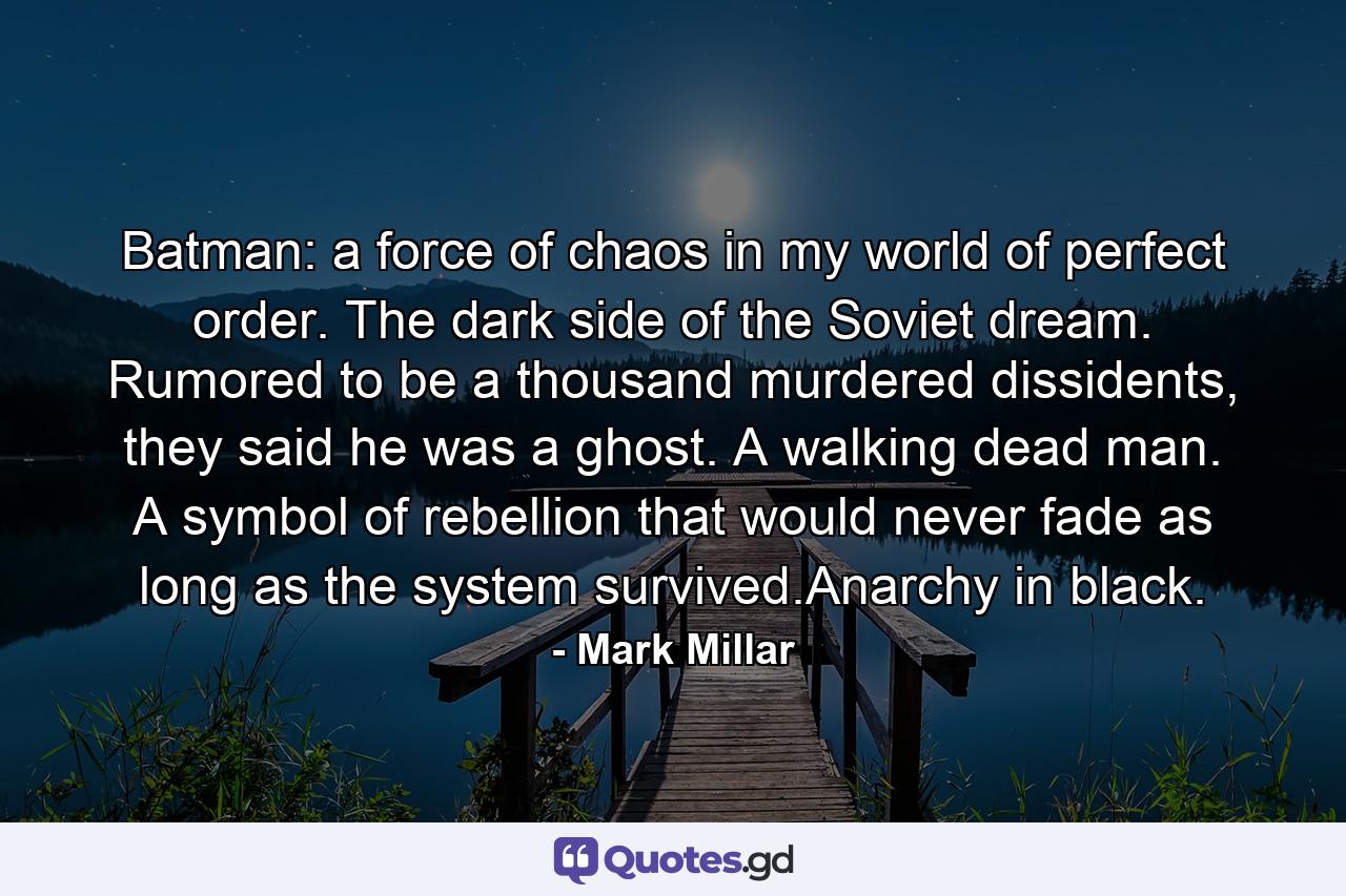 Batman: a force of chaos in my world of perfect order. The dark side of the Soviet dream. Rumored to be a thousand murdered dissidents, they said he was a ghost. A walking dead man. A symbol of rebellion that would never fade as long as the system survived.Anarchy in black. - Quote by Mark Millar