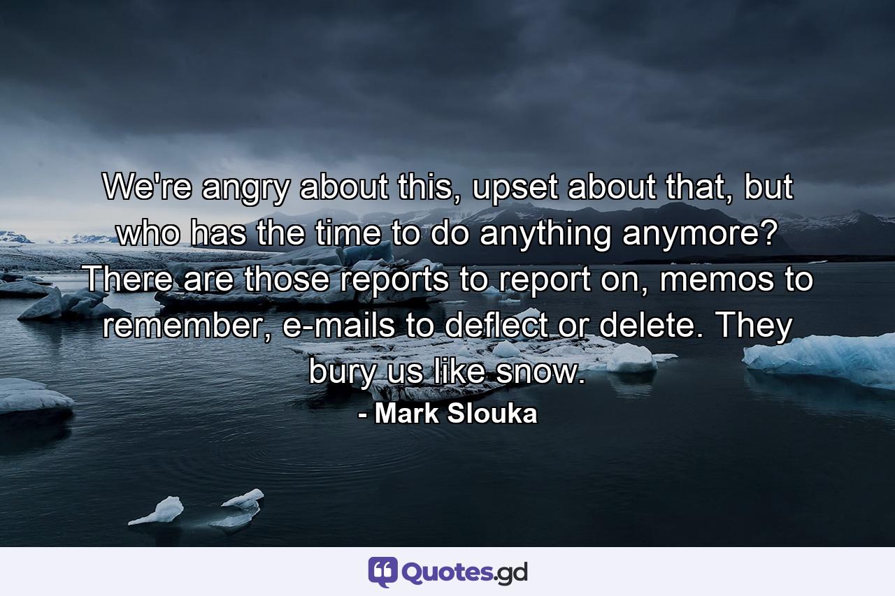 We're angry about this, upset about that, but who has the time to do anything anymore? There are those reports to report on, memos to remember, e-mails to deflect or delete. They bury us like snow. - Quote by Mark Slouka