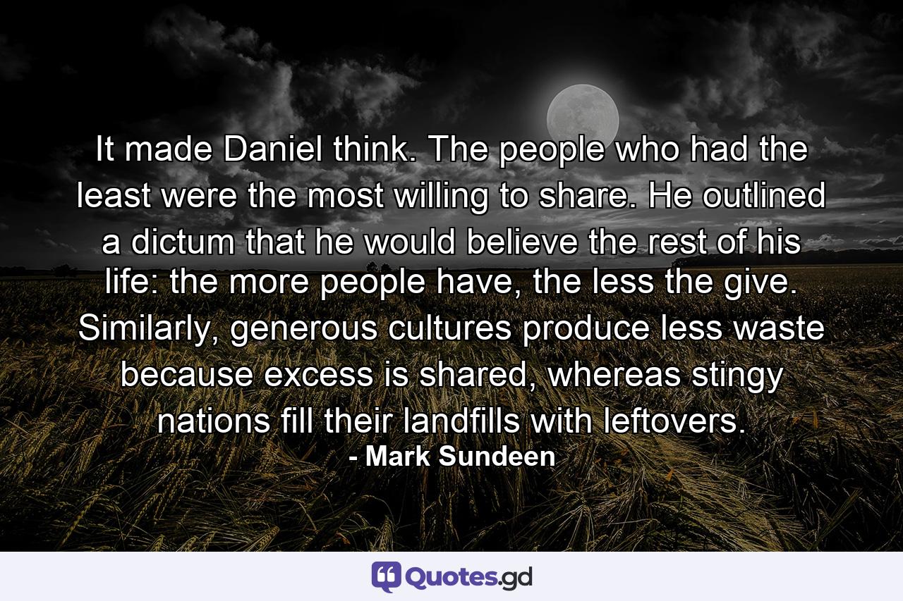 It made Daniel think. The people who had the least were the most willing to share. He outlined a dictum that he would believe the rest of his life: the more people have, the less the give. Similarly, generous cultures produce less waste because excess is shared, whereas stingy nations fill their landfills with leftovers. - Quote by Mark Sundeen