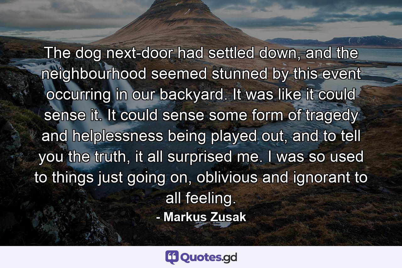 The dog next-door had settled down, and the neighbourhood seemed stunned by this event occurring in our backyard. It was like it could sense it. It could sense some form of tragedy and helplessness being played out, and to tell you the truth, it all surprised me. I was so used to things just going on, oblivious and ignorant to all feeling. - Quote by Markus Zusak