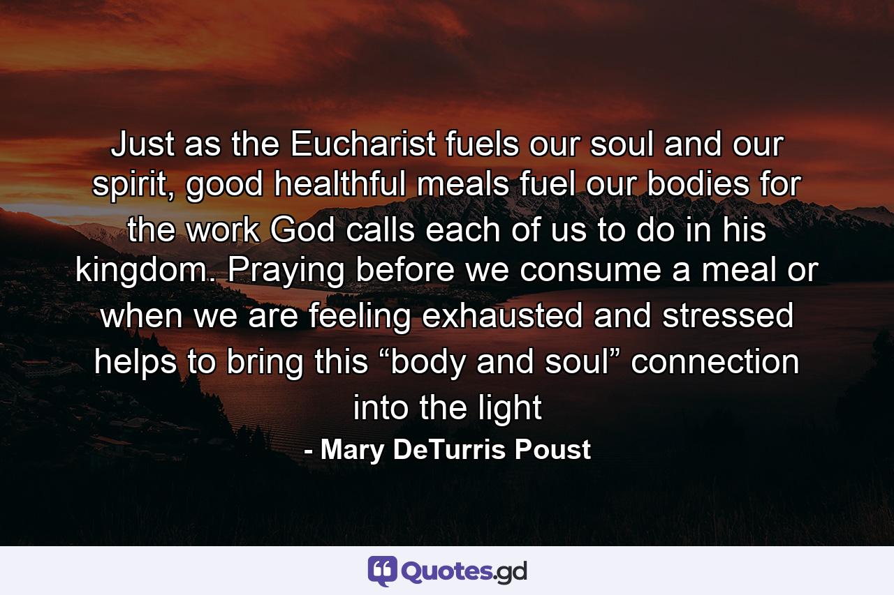 Just as the Eucharist fuels our soul and our spirit, good healthful meals fuel our bodies for the work God calls each of us to do in his kingdom. Praying before we consume a meal or when we are feeling exhausted and stressed helps to bring this “body and soul” connection into the light - Quote by Mary DeTurris Poust