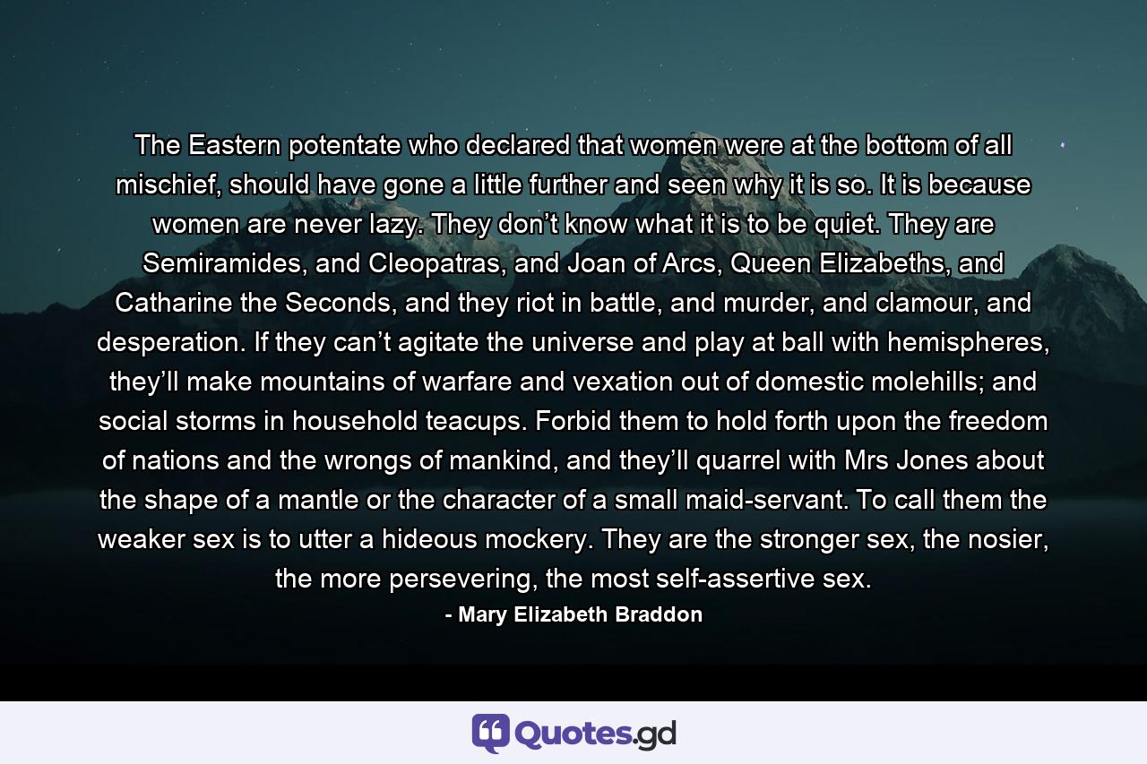 The Eastern potentate who declared that women were at the bottom of all mischief, should have gone a little further and seen why it is so. It is because women are never lazy. They don’t know what it is to be quiet. They are Semiramides, and Cleopatras, and Joan of Arcs, Queen Elizabeths, and Catharine the Seconds, and they riot in battle, and murder, and clamour, and desperation. If they can’t agitate the universe and play at ball with hemispheres, they’ll make mountains of warfare and vexation out of domestic molehills; and social storms in household teacups. Forbid them to hold forth upon the freedom of nations and the wrongs of mankind, and they’ll quarrel with Mrs Jones about the shape of a mantle or the character of a small maid-servant. To call them the weaker sex is to utter a hideous mockery. They are the stronger sex, the nosier, the more persevering, the most self-assertive sex. - Quote by Mary Elizabeth Braddon