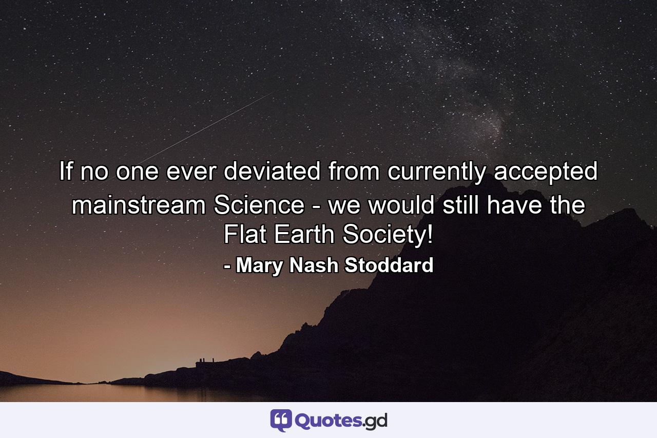 If no one ever deviated from currently accepted mainstream Science - we would still have the Flat Earth Society! - Quote by Mary Nash Stoddard