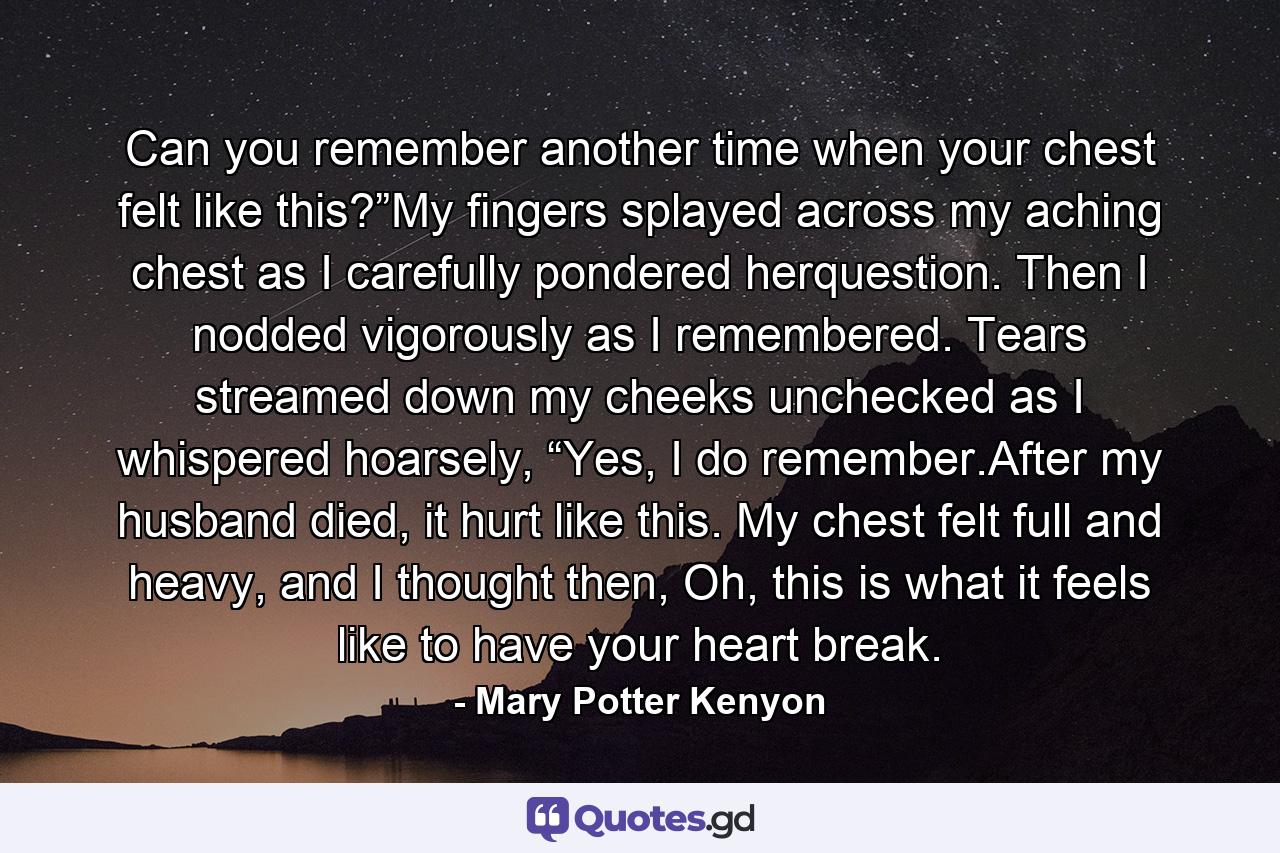 Can you remember another time when your chest felt like this?”My fingers splayed across my aching chest as I carefully pondered herquestion. Then I nodded vigorously as I remembered. Tears streamed down my cheeks unchecked as I whispered hoarsely, “Yes, I do remember.After my husband died, it hurt like this. My chest felt full and heavy, and I thought then, Oh, this is what it feels like to have your heart break. - Quote by Mary Potter Kenyon