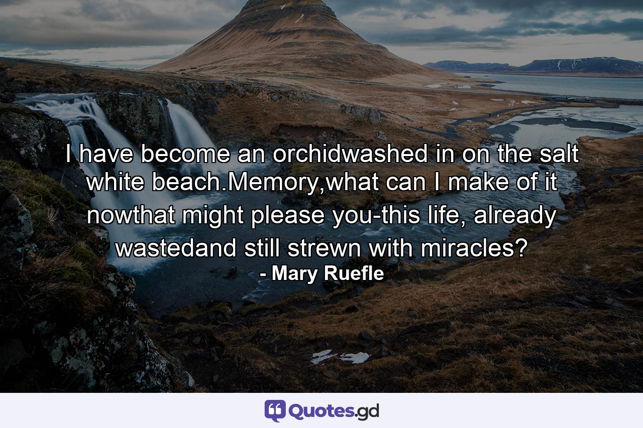 I have become an orchidwashed in on the salt white beach.Memory,what can I make of it nowthat might please you-this life, already wastedand still strewn with miracles? - Quote by Mary Ruefle