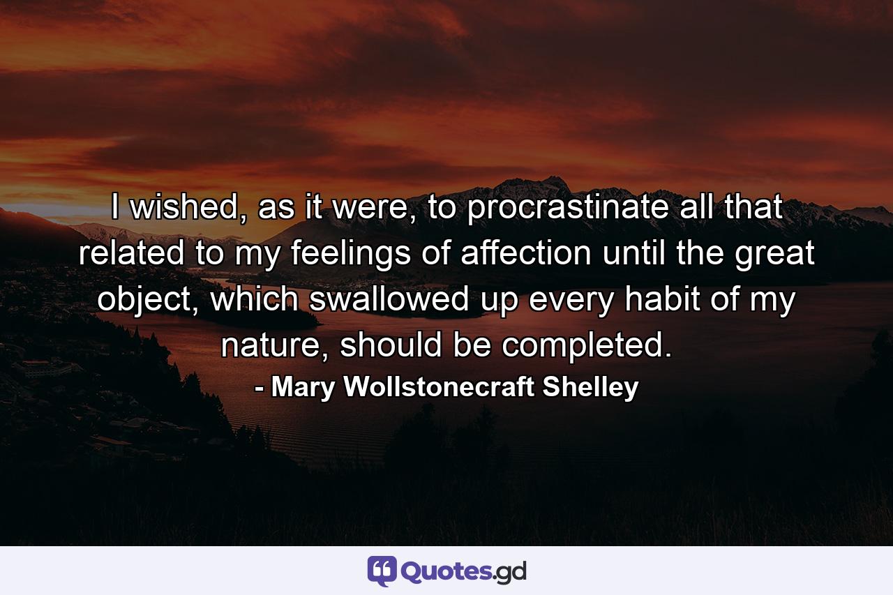 I wished, as it were, to procrastinate all that related to my feelings of affection until the great object, which swallowed up every habit of my nature, should be completed. - Quote by Mary Wollstonecraft Shelley