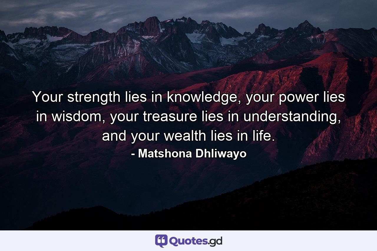 Your strength lies in knowledge, your power lies in wisdom, your treasure lies in understanding, and your wealth lies in life. - Quote by Matshona Dhliwayo