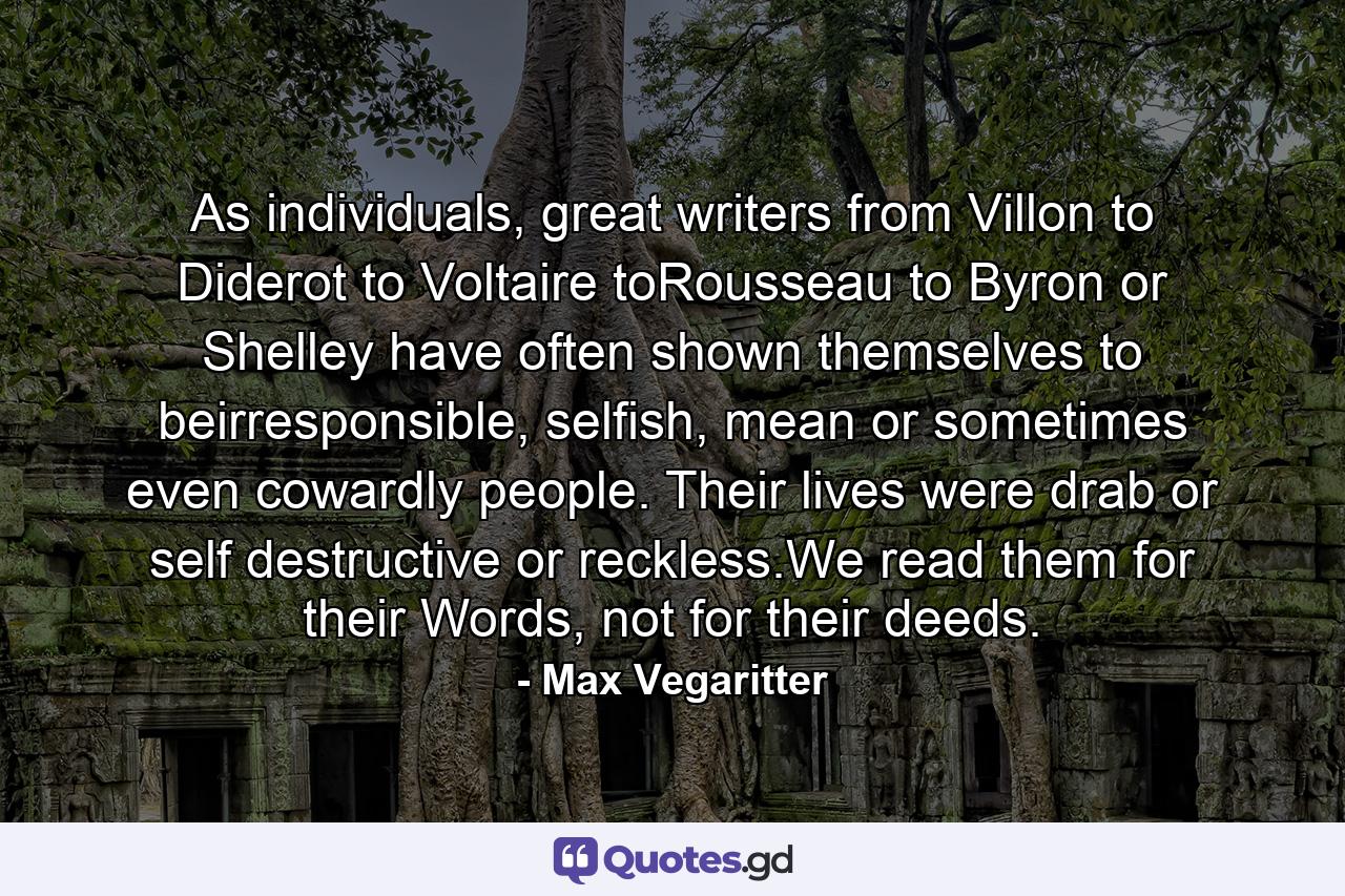 As individuals, great writers from Villon to Diderot to Voltaire toRousseau to Byron or Shelley have often shown themselves to beirresponsible, selfish, mean or sometimes even cowardly people. Their lives were drab or self destructive or reckless.We read them for their Words, not for their deeds. - Quote by Max Vegaritter