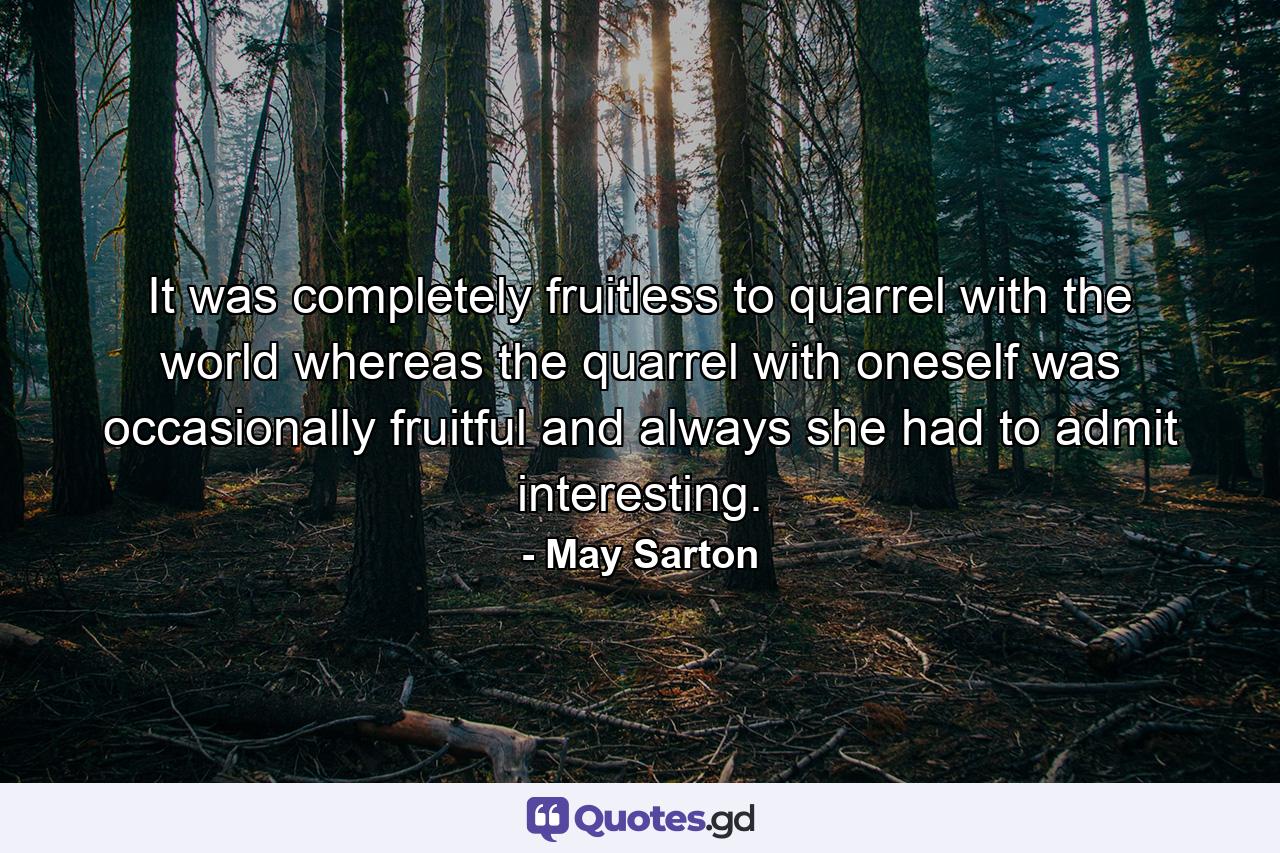 It was completely fruitless to quarrel with the world  whereas the quarrel with oneself was occasionally fruitful and always  she had to admit  interesting. - Quote by May Sarton