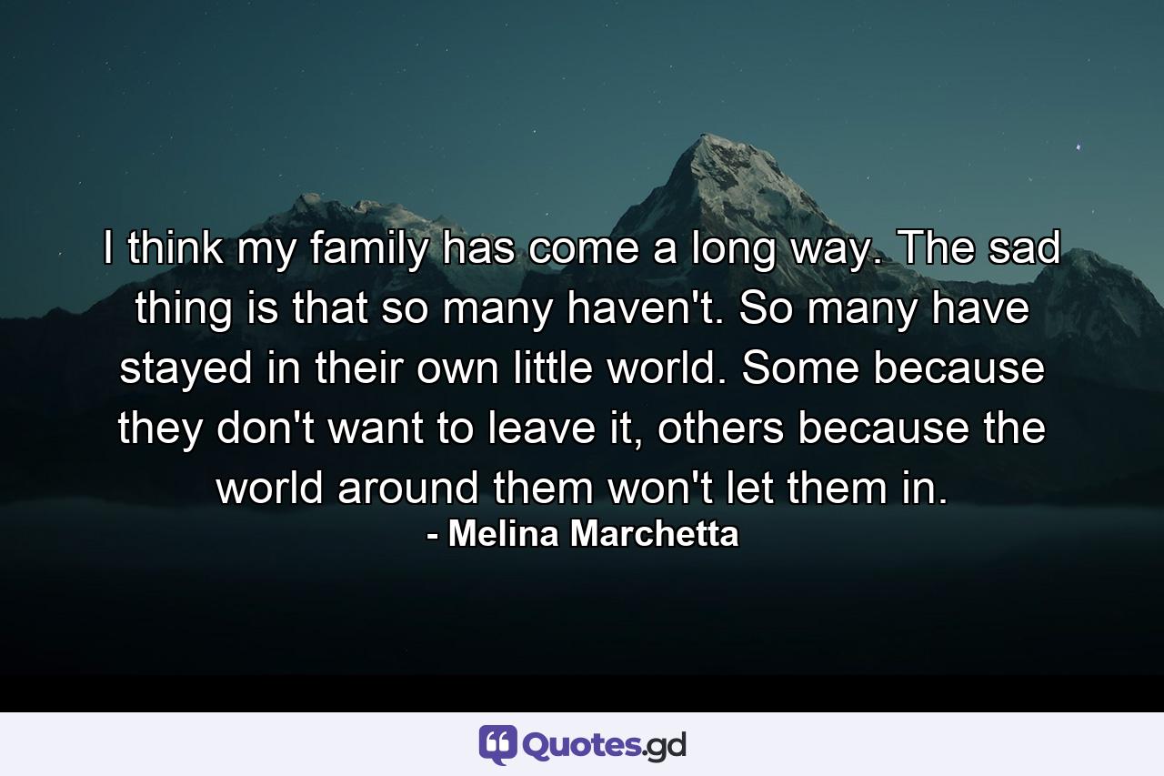 I think my family has come a long way. The sad thing is that so many haven't. So many have stayed in their own little world. Some because they don't want to leave it, others because the world around them won't let them in. - Quote by Melina Marchetta