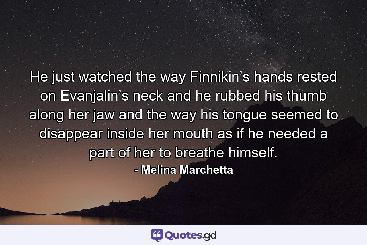 He just watched the way Finnikin’s hands rested on Evanjalin’s neck and he rubbed his thumb along her jaw and the way his tongue seemed to disappear inside her mouth as if he needed a part of her to breathe himself. - Quote by Melina Marchetta