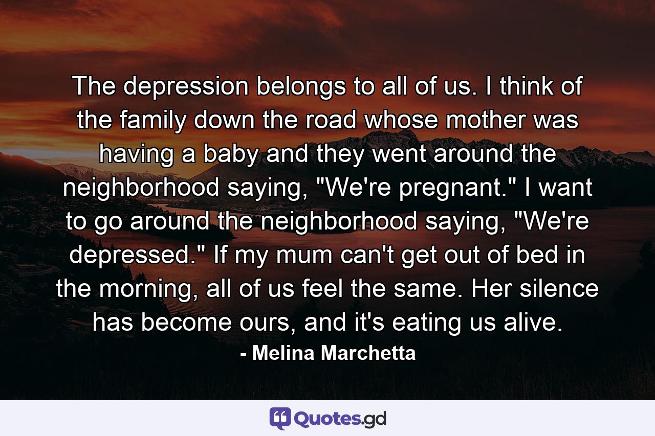 The depression belongs to all of us. I think of the family down the road whose mother was having a baby and they went around the neighborhood saying, 