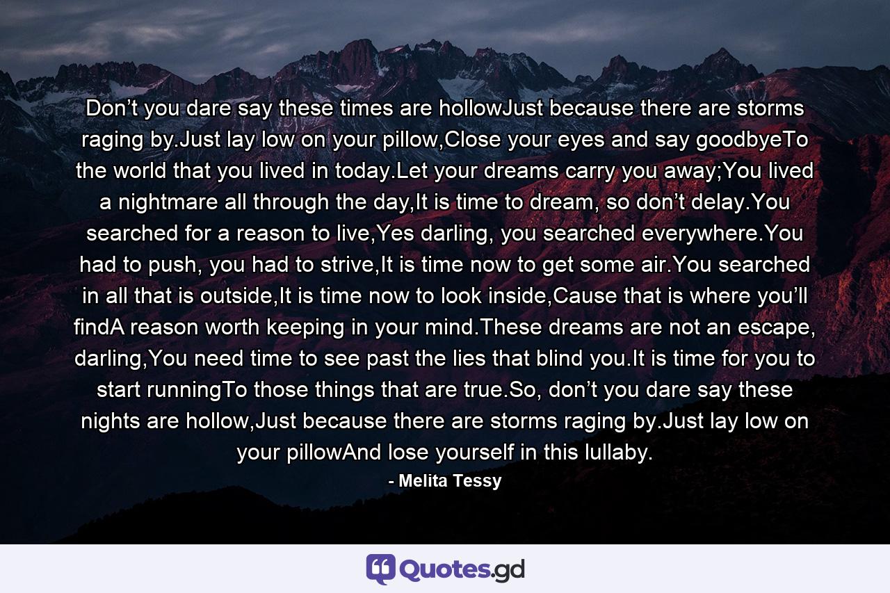 Don’t you dare say these times are hollowJust because there are storms raging by.Just lay low on your pillow,Close your eyes and say goodbyeTo the world that you lived in today.Let your dreams carry you away;You lived a nightmare all through the day,It is time to dream, so don’t delay.You searched for a reason to live,Yes darling, you searched everywhere.You had to push, you had to strive,It is time now to get some air.You searched in all that is outside,It is time now to look inside,Cause that is where you’ll findA reason worth keeping in your mind.These dreams are not an escape, darling,You need time to see past the lies that blind you.It is time for you to start runningTo those things that are true.So, don’t you dare say these nights are hollow,Just because there are storms raging by.Just lay low on your pillowAnd lose yourself in this lullaby. - Quote by Melita Tessy