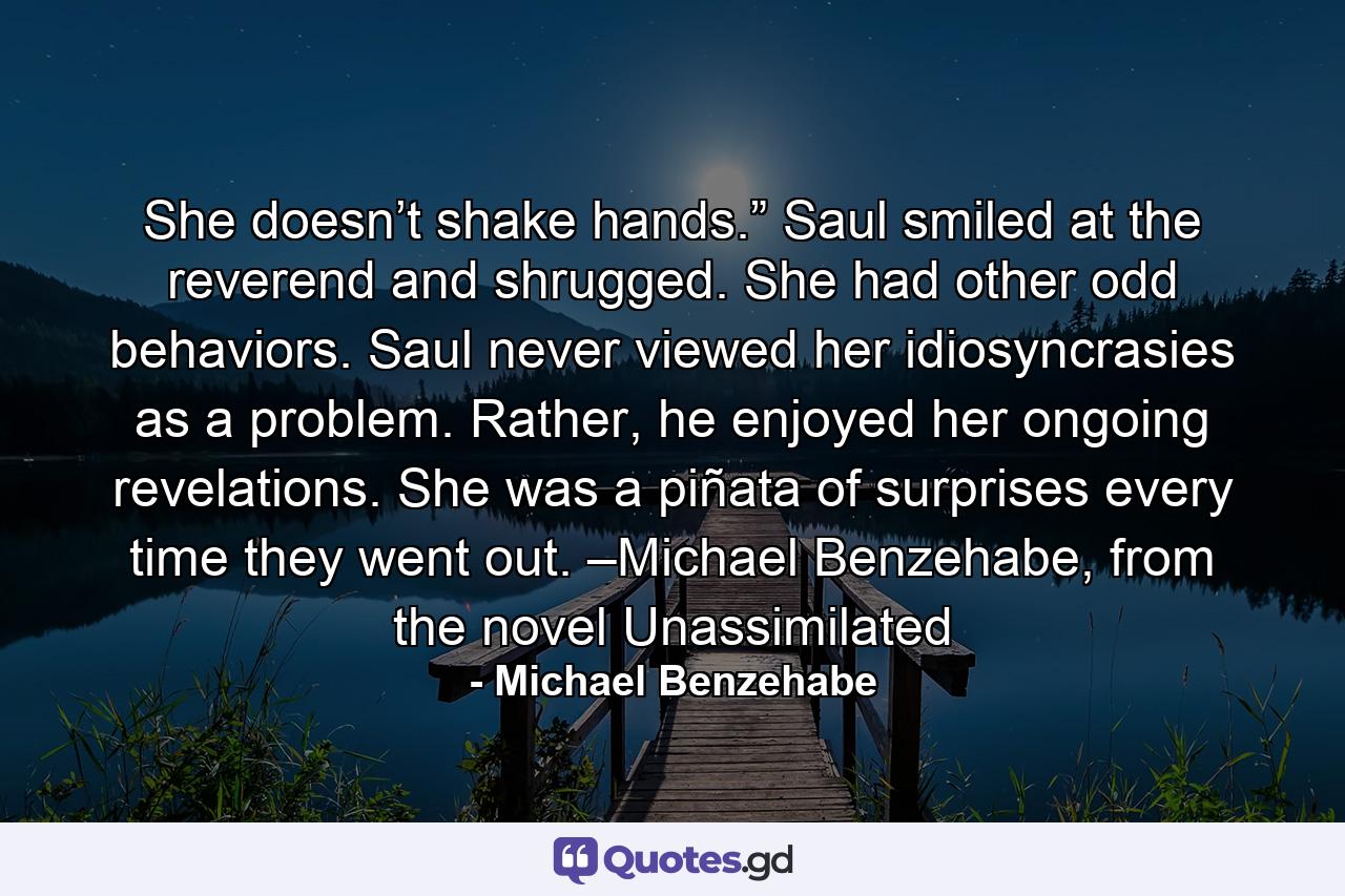 She doesn’t shake hands.” Saul smiled at the reverend and shrugged. She had other odd behaviors. Saul never viewed her idiosyncrasies as a problem. Rather, he enjoyed her ongoing revelations. She was a piñata of surprises every time they went out. –Michael Benzehabe, from the novel Unassimilated - Quote by Michael Benzehabe