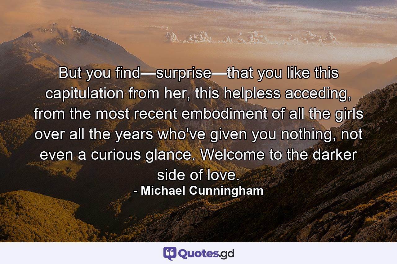 But you find—surprise—that you like this capitulation from her, this helpless acceding, from the most recent embodiment of all the girls over all the years who've given you nothing, not even a curious glance. Welcome to the darker side of love. - Quote by Michael Cunningham