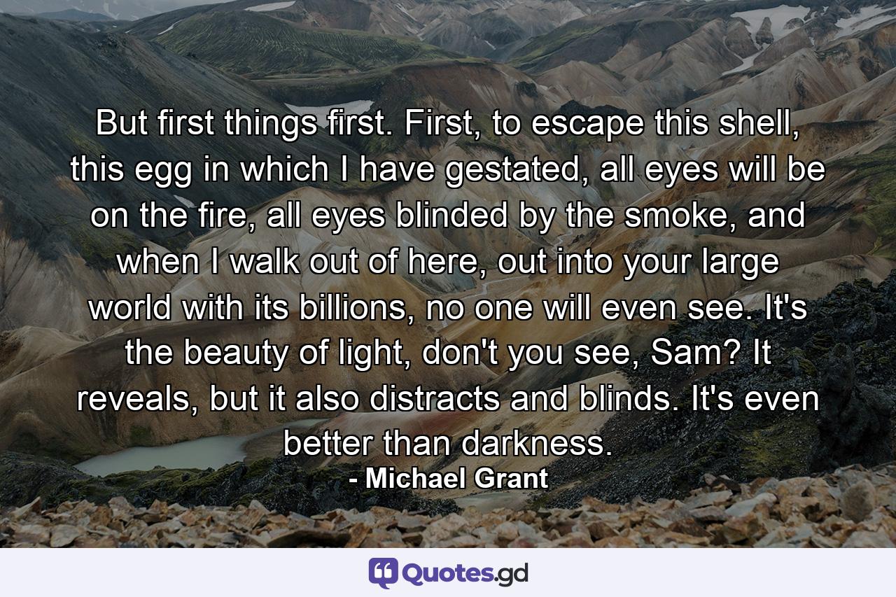 But first things first. First, to escape this shell, this egg in which I have gestated, all eyes will be on the fire, all eyes blinded by the smoke, and when I walk out of here, out into your large world with its billions, no one will even see. It's the beauty of light, don't you see, Sam? It reveals, but it also distracts and blinds. It's even better than darkness. - Quote by Michael Grant