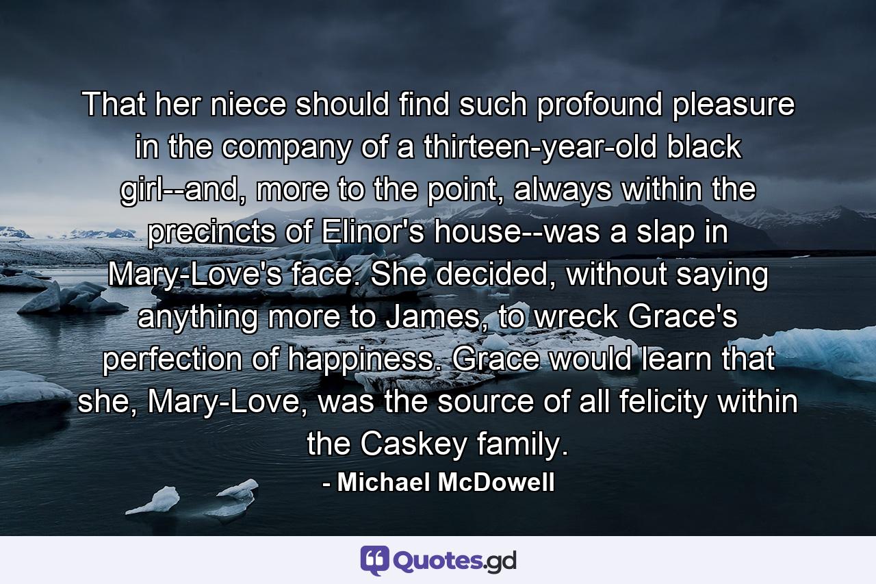 That her niece should find such profound pleasure in the company of a thirteen-year-old black girl--and, more to the point, always within the precincts of Elinor's house--was a slap in Mary-Love's face. She decided, without saying anything more to James, to wreck Grace's perfection of happiness. Grace would learn that she, Mary-Love, was the source of all felicity within the Caskey family. - Quote by Michael McDowell