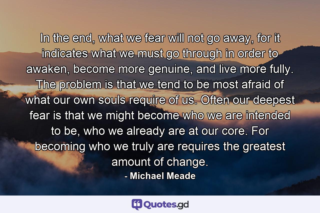 In the end, what we fear will not go away, for it indicates what we must go through in order to awaken, become more genuine, and live more fully. The problem is that we tend to be most afraid of what our own souls require of us. Often our deepest fear is that we might become who we are intended to be, who we already are at our core. For becoming who we truly are requires the greatest amount of change. - Quote by Michael Meade