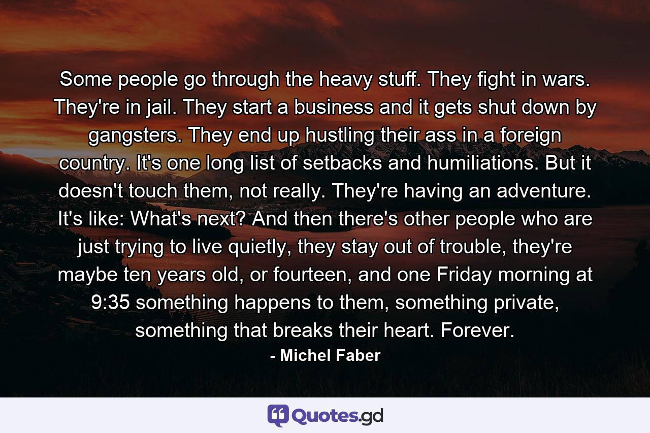 Some people go through the heavy stuff. They fight in wars. They're in jail. They start a business and it gets shut down by gangsters. They end up hustling their ass in a foreign country. It's one long list of setbacks and humiliations. But it doesn't touch them, not really. They're having an adventure. It's like: What's next? And then there's other people who are just trying to live quietly, they stay out of trouble, they're maybe ten years old, or fourteen, and one Friday morning at 9:35 something happens to them, something private, something that breaks their heart. Forever. - Quote by Michel Faber