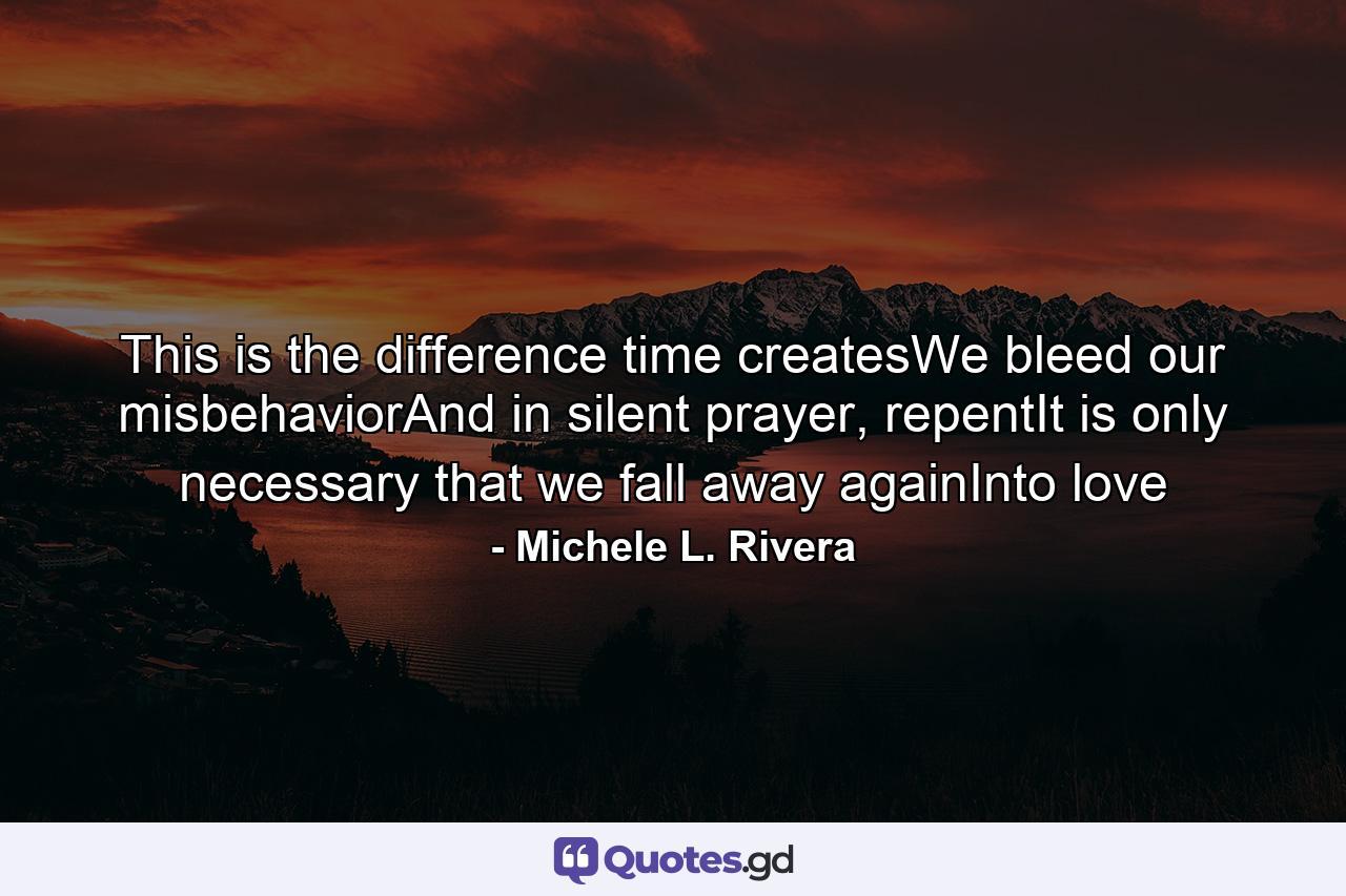 This is the difference time createsWe bleed our misbehaviorAnd in silent prayer, repentIt is only necessary that we fall away againInto love - Quote by Michele L. Rivera