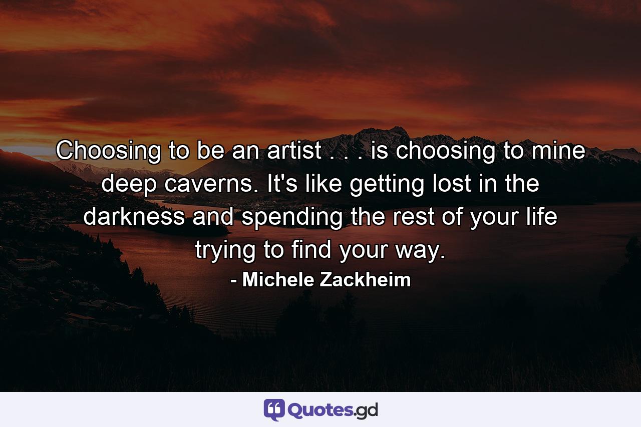 Choosing to be an artist . . . is choosing to mine deep caverns. It's like getting lost in the darkness and spending the rest of your life trying to find your way. - Quote by Michele Zackheim