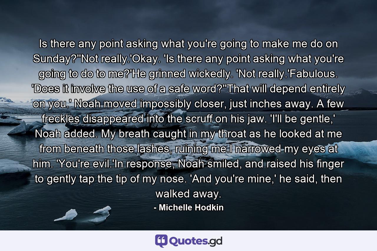 Is there any point asking what you're going to make me do on Sunday?''Not really.'Okay. 'Is there any point asking what you're going to do to me?'He grinned wickedly. 'Not really.'Fabulous. 'Does it involve the use of a safe word?''That will depend entirely on you.' Noah moved impossibly closer, just inches away. A few freckles disappeared into the scruff on his jaw. 'I'll be gentle,' Noah added. My breath caught in my throat as he looked at me from beneath those lashes, ruining me.I narrowed my eyes at him. 'You're evil.'In response, Noah smiled, and raised his finger to gently tap the tip of my nose. 'And you're mine,' he said, then walked away. - Quote by Michelle Hodkin
