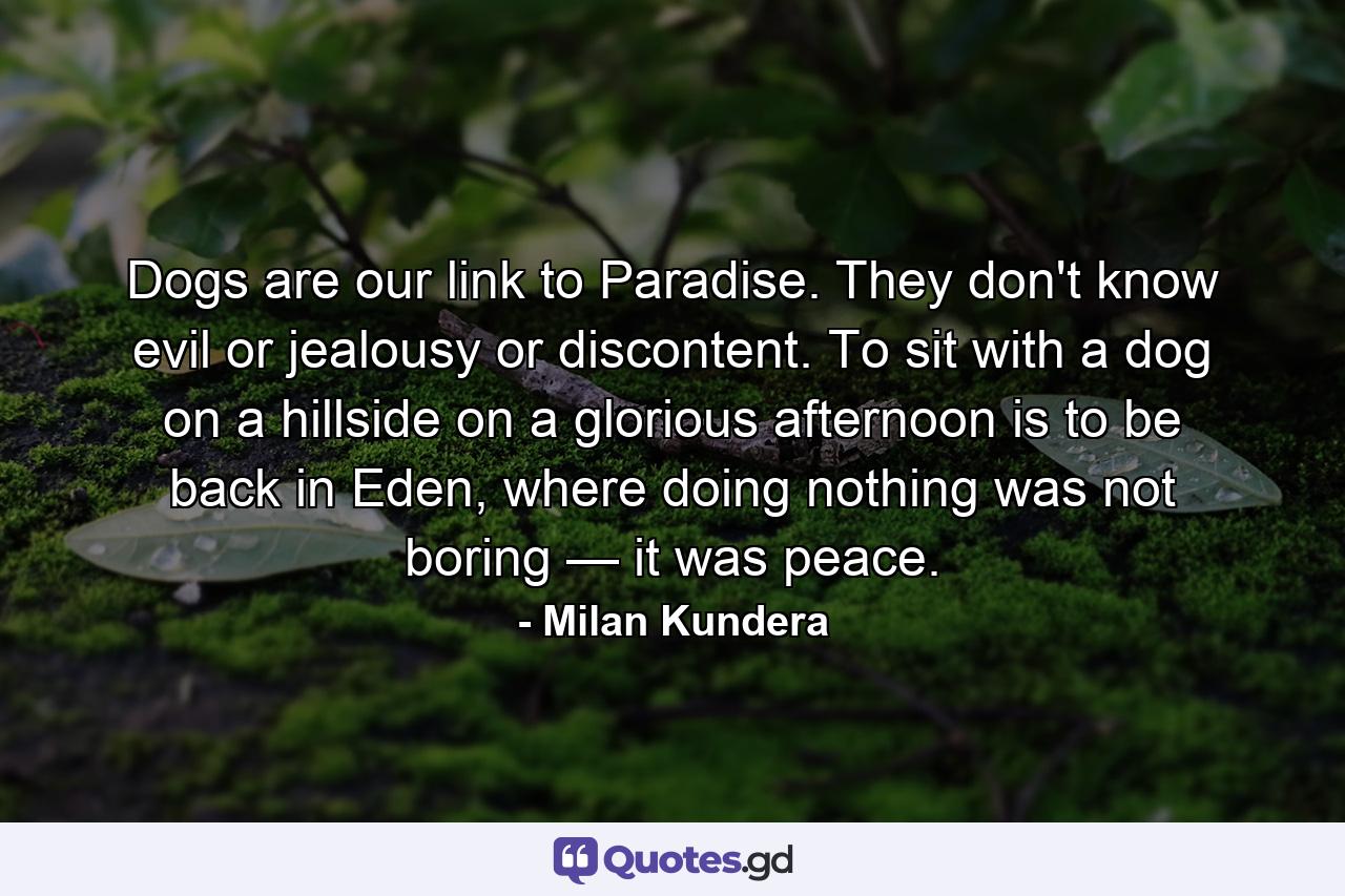 Dogs are our link to Paradise. They don't know evil or jealousy or discontent. To sit with a dog on a hillside on a glorious afternoon is to be back in Eden, where doing nothing was not boring — it was peace. - Quote by Milan Kundera