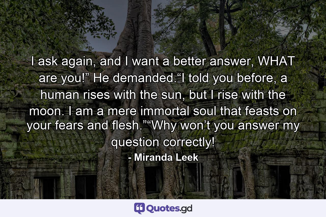 I ask again, and I want a better answer, WHAT are you!” He demanded.“I told you before, a human rises with the sun, but I rise with the moon. I am a mere immortal soul that feasts on your fears and flesh.”“Why won’t you answer my question correctly! - Quote by Miranda Leek